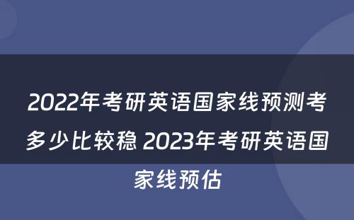 2022年考研英语国家线预测考多少比较稳 2023年考研英语国家线预估