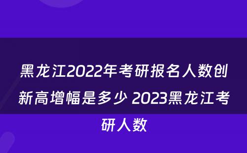 黑龙江2022年考研报名人数创新高增幅是多少 2023黑龙江考研人数