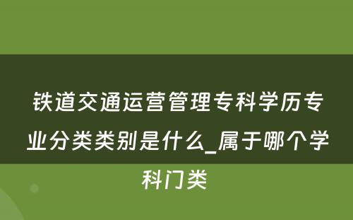 铁道交通运营管理专科学历专业分类类别是什么_属于哪个学科门类 