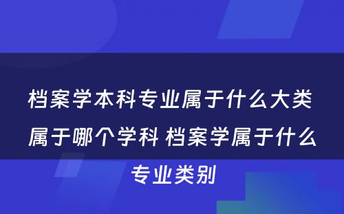 档案学本科专业属于什么大类 属于哪个学科 档案学属于什么专业类别