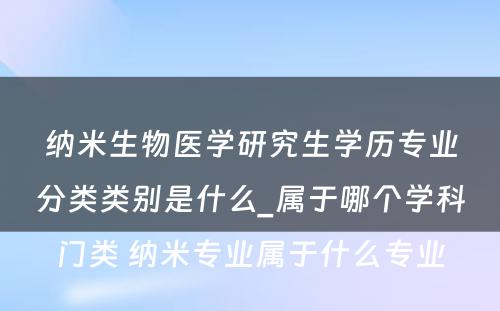 纳米生物医学研究生学历专业分类类别是什么_属于哪个学科门类 纳米专业属于什么专业