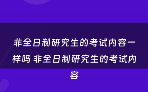 非全日制研究生的考试内容一样吗 非全日制研究生的考试内容