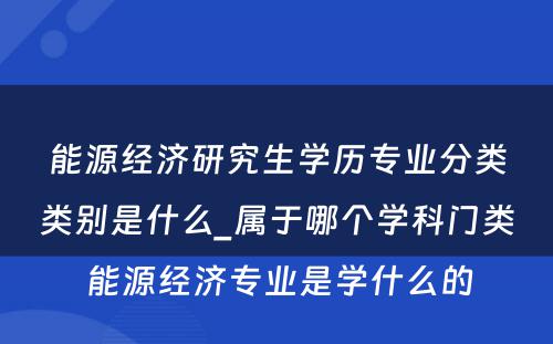 能源经济研究生学历专业分类类别是什么_属于哪个学科门类 能源经济专业是学什么的