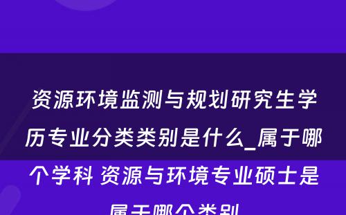 资源环境监测与规划研究生学历专业分类类别是什么_属于哪个学科 资源与环境专业硕士是属于哪个类别