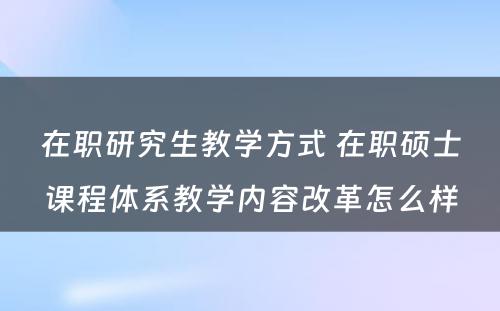 在职研究生教学方式 在职硕士课程体系教学内容改革怎么样