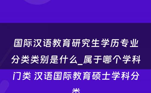 国际汉语教育研究生学历专业分类类别是什么_属于哪个学科门类 汉语国际教育硕士学科分类