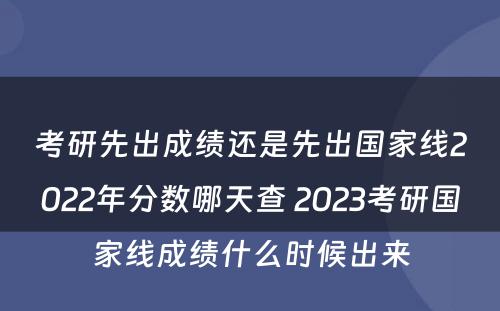 考研先出成绩还是先出国家线2022年分数哪天查 2023考研国家线成绩什么时候出来