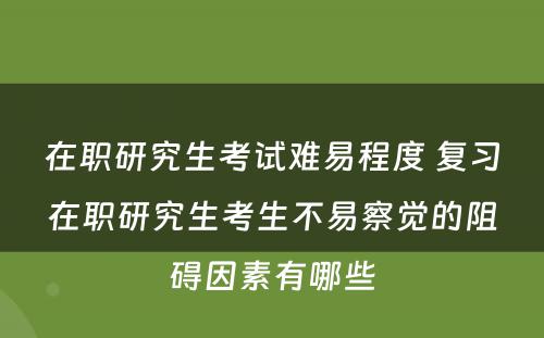 在职研究生考试难易程度 复习在职研究生考生不易察觉的阻碍因素有哪些