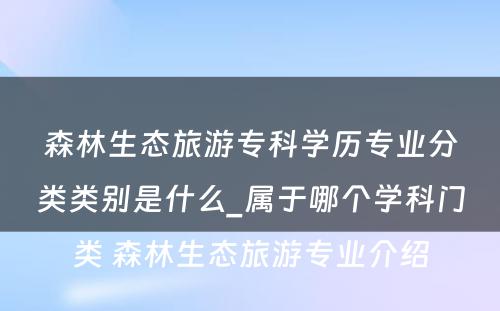 森林生态旅游专科学历专业分类类别是什么_属于哪个学科门类 森林生态旅游专业介绍