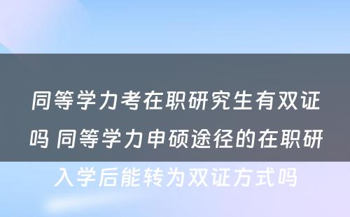 同等学力考在职研究生有双证吗 同等学力申硕途径的在职研入学后能转为双证方式吗