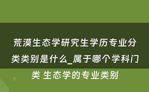 荒漠生态学研究生学历专业分类类别是什么_属于哪个学科门类 生态学的专业类别