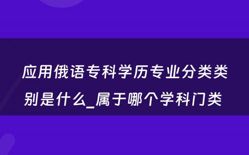 应用俄语专科学历专业分类类别是什么_属于哪个学科门类 