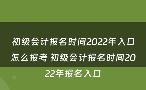 初级会计报名时间2022年入口怎么报考 初级会计报名时间2022年报名入口
