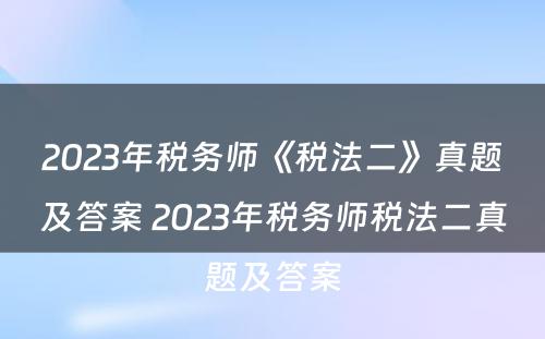 2023年税务师《税法二》真题及答案 2023年税务师税法二真题及答案