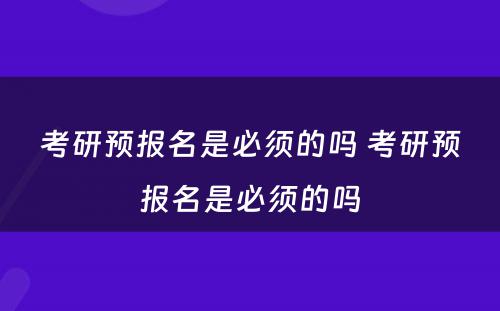 考研预报名是必须的吗 考研预报名是必须的吗