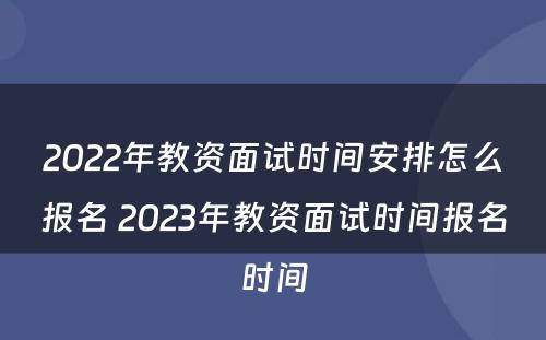 2022年教资面试时间安排怎么报名 2023年教资面试时间报名时间