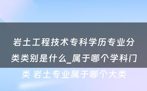 岩土工程技术专科学历专业分类类别是什么_属于哪个学科门类 岩土专业属于哪个大类