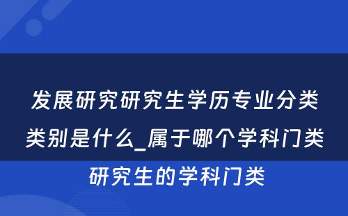 发展研究研究生学历专业分类类别是什么_属于哪个学科门类 研究生的学科门类