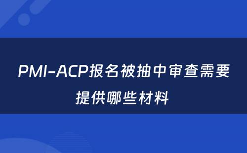 PMI-ACP报名被抽中审查需要提供哪些材料 