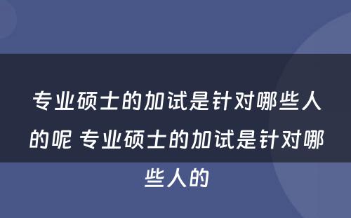 专业硕士的加试是针对哪些人的呢 专业硕士的加试是针对哪些人的