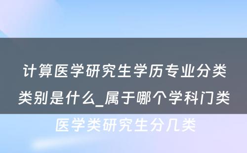 计算医学研究生学历专业分类类别是什么_属于哪个学科门类 医学类研究生分几类