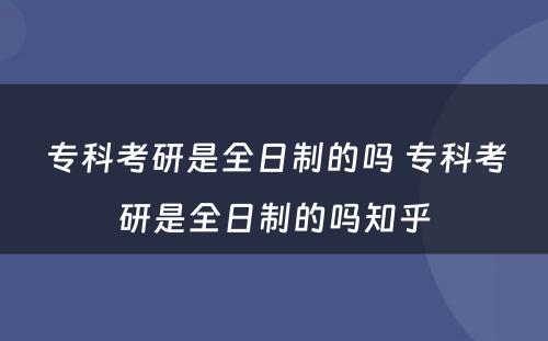 专科考研是全日制的吗 专科考研是全日制的吗知乎