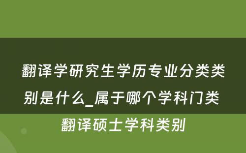 翻译学研究生学历专业分类类别是什么_属于哪个学科门类 翻译硕士学科类别