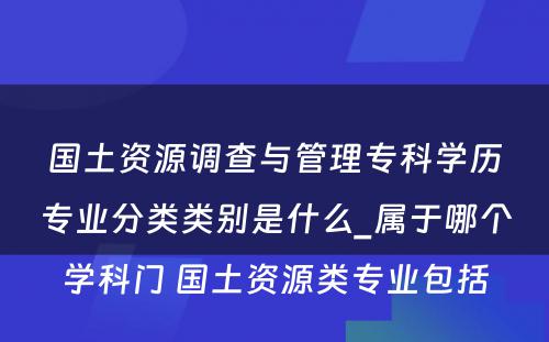 国土资源调查与管理专科学历专业分类类别是什么_属于哪个学科门 国土资源类专业包括