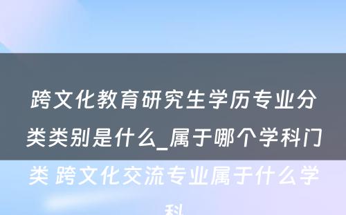 跨文化教育研究生学历专业分类类别是什么_属于哪个学科门类 跨文化交流专业属于什么学科