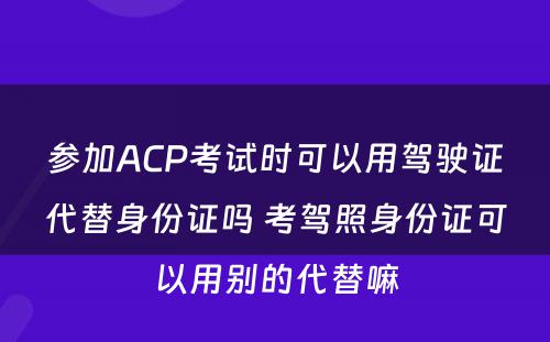 参加ACP考试时可以用驾驶证代替身份证吗 考驾照身份证可以用别的代替嘛