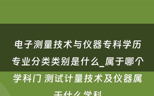 电子测量技术与仪器专科学历专业分类类别是什么_属于哪个学科门 测试计量技术及仪器属于什么学科