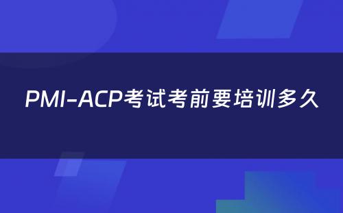PMI-ACP考试考前要培训多久 