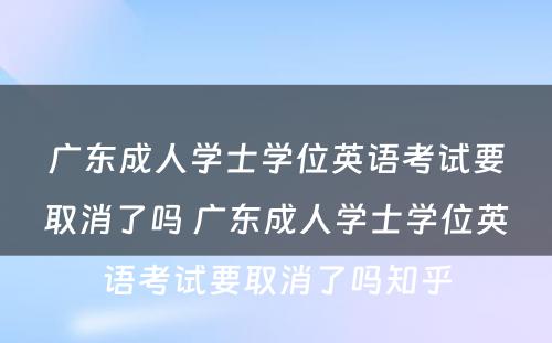 广东成人学士学位英语考试要取消了吗 广东成人学士学位英语考试要取消了吗知乎