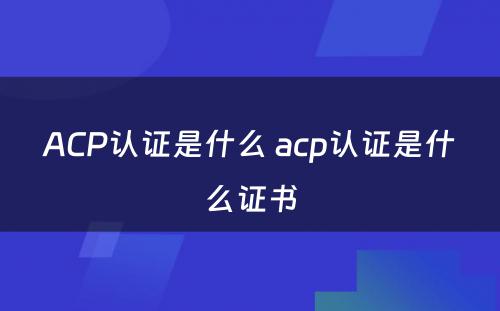 ACP认证是什么 acp认证是什么证书