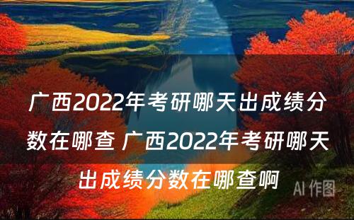 广西2022年考研哪天出成绩分数在哪查 广西2022年考研哪天出成绩分数在哪查啊
