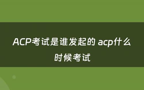 ACP考试是谁发起的 acp什么时候考试