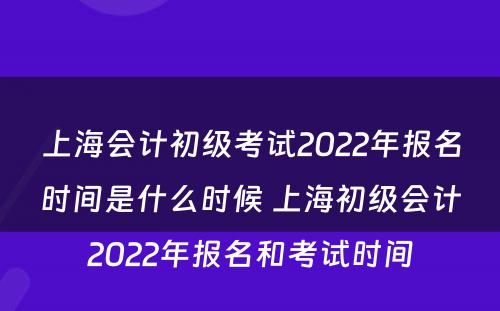 上海会计初级考试2022年报名时间是什么时候 上海初级会计2022年报名和考试时间