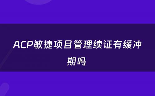 ACP敏捷项目管理续证有缓冲期吗 