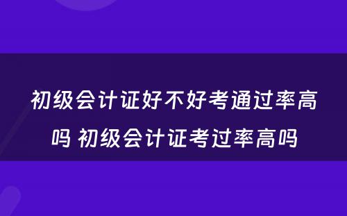 初级会计证好不好考通过率高吗 初级会计证考过率高吗