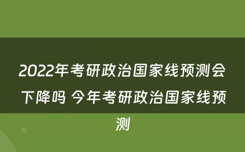 2022年考研政治国家线预测会下降吗 今年考研政治国家线预测