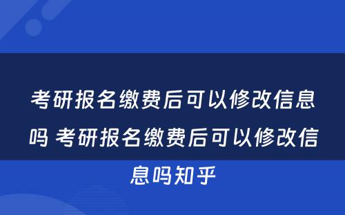 考研报名缴费后可以修改信息吗 考研报名缴费后可以修改信息吗知乎