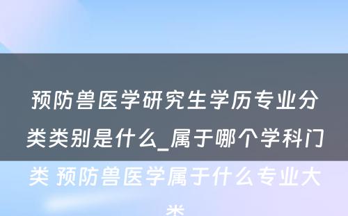 预防兽医学研究生学历专业分类类别是什么_属于哪个学科门类 预防兽医学属于什么专业大类