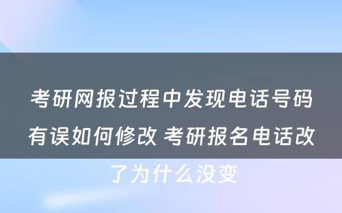 考研网报过程中发现电话号码有误如何修改 考研报名电话改了为什么没变