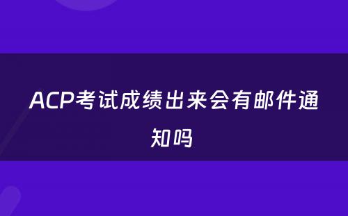 ACP考试成绩出来会有邮件通知吗 