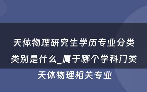 天体物理研究生学历专业分类类别是什么_属于哪个学科门类 天体物理相关专业