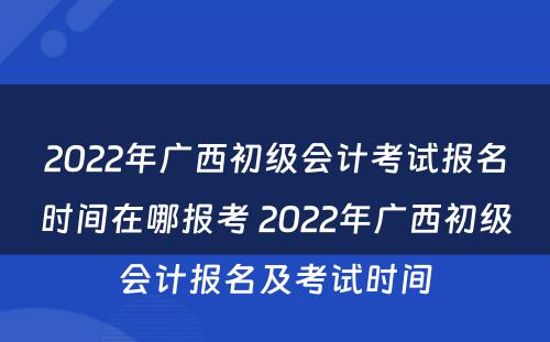 2022年广西初级会计考试报名时间在哪报考 2022年广西初级会计报名及考试时间