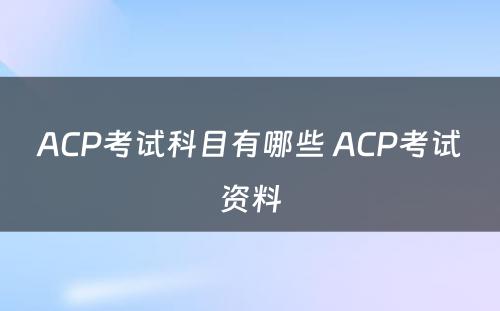 ACP考试科目有哪些 ACP考试资料