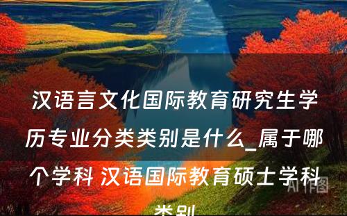 汉语言文化国际教育研究生学历专业分类类别是什么_属于哪个学科 汉语国际教育硕士学科类别