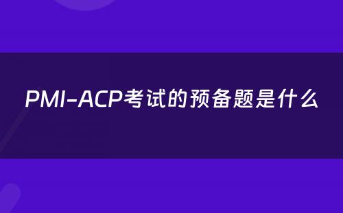 PMI-ACP考试的预备题是什么 