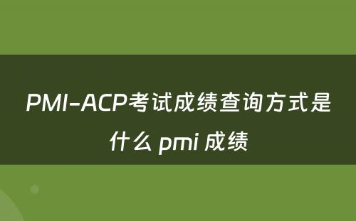 PMI-ACP考试成绩查询方式是什么 pmi 成绩